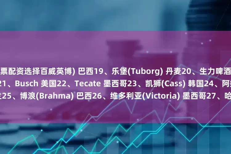 股票配资选择百威英博) 巴西19、乐堡(Tuborg) 丹麦20、生力啤酒(San Miguel Beer) 菲律宾21、Busch 美国22、Tecate 墨西哥23、凯狮(Cass) 韩国24、阿姆斯特尔(Amstel) 荷兰25、博浪(Brahma) 巴西26、维多利亚(Victoria) 墨西哥27、哈尔滨啤酒(Harbin) 中国28、Castle 南非29、象牌(Chang) 泰国30