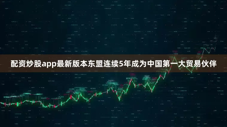 配资炒股app最新版本东盟连续5年成为中国第一大贸易伙伴